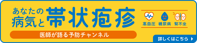 あなたの病気と帯状疱疹 医師が語る予防チャンネル 高血圧 糖尿病 腎不全 詳しくはこちら