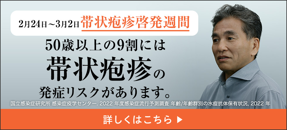 2月24日～3月2日带状疱疹啓発週間 50歳以上の9割には带状疱疹の発症リスクがあります。国立感染症研究所 感染症疫学センター.2022年度感染症流行予測調査 年齢/年齢群別の水痘抗体保有状況,2022年 詳しくはこちら▶