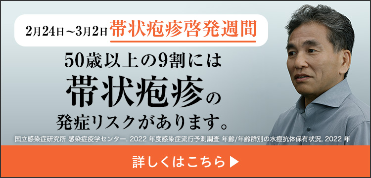 2月24日～3月2日带状疱疹啓発週間 50歳以上の9割には带状疱疹の発症リスクがあります。国立感染症研究所 感染症疫学センター.2022年度感染症流行予測調査 年齢/年齢群別の水痘抗体保有状況,2022年 詳しくはこちら▶